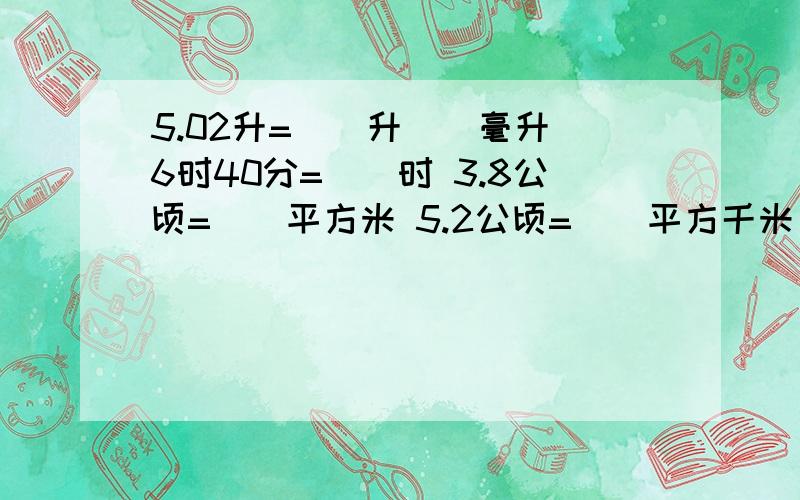 5.02升=()升()毫升 6时40分=（）时 3.8公顷=（）平方米 5.2公顷=（）平方千米 2.05时=（）时（）