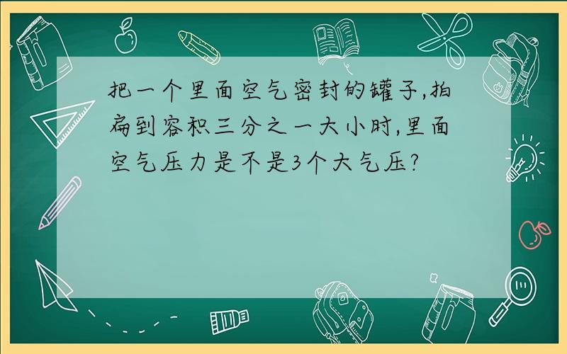 把一个里面空气密封的罐子,拍扁到容积三分之一大小时,里面空气压力是不是3个大气压?