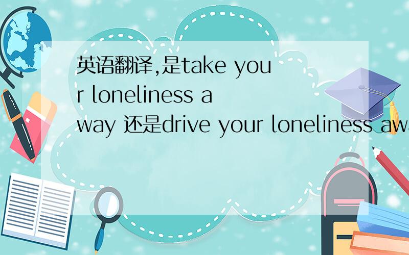 英语翻译,是take your loneliness away 还是drive your loneliness away