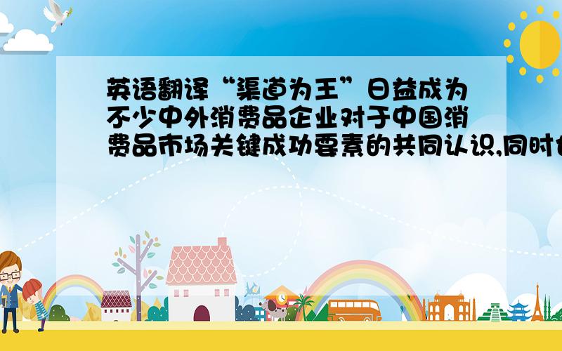 英语翻译“渠道为王”日益成为不少中外消费品企业对于中国消费品市场关键成功要素的共同认识,同时也是管理层经常挂在嘴边的常用