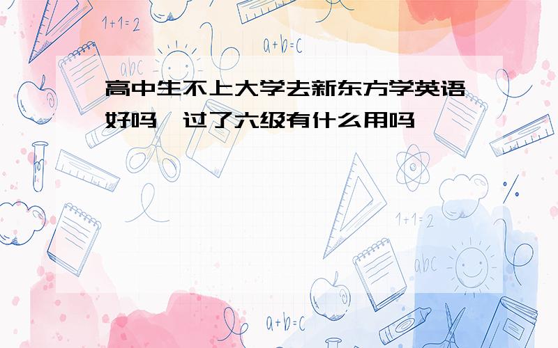 高中生不上大学去新东方学英语好吗,过了六级有什么用吗