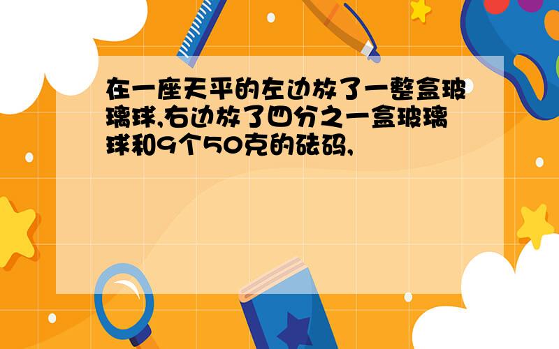 在一座天平的左边放了一整盒玻璃球,右边放了四分之一盒玻璃球和9个50克的砝码,