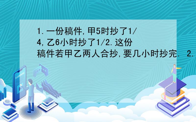 1.一份稿件,甲5时抄了1/4,乙6小时抄了1/2.这份稿件若甲乙两人合抄,要几小时抄完. 2.有