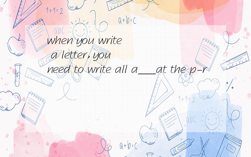 when you write a letter,you need to write all a___at the p-r