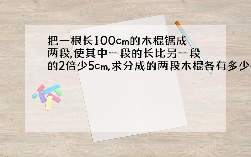 把一根长100cm的木棍锯成两段,使其中一段的长比另一段的2倍少5cm,求分成的两段木棍各有多少cm.