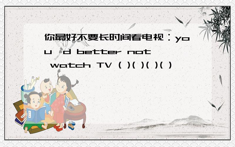 你最好不要长时间看电视：you'd better not watch TV ( )( )( )( )