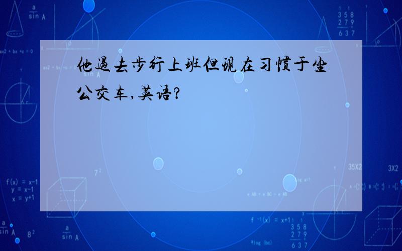 他过去步行上班但现在习惯于坐公交车,英语?