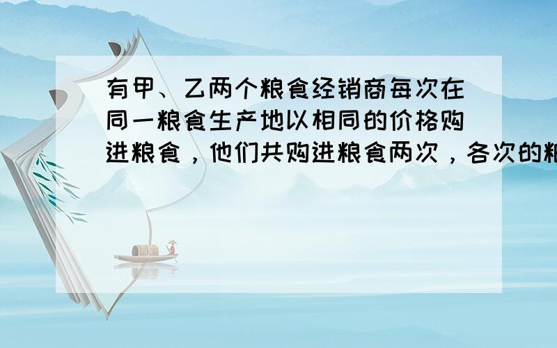 有甲、乙两个粮食经销商每次在同一粮食生产地以相同的价格购进粮食，他们共购进粮食两次，各次的粮食价格不同，甲每次购粮100