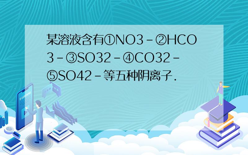 某溶液含有①NO3-②HCO3-③SO32-④CO32-⑤SO42-等五种阴离子.