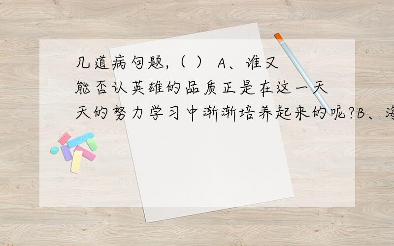 几道病句题,（ ） A、谁又能否认英雄的品质正是在这一天天的努力学习中渐渐培养起来的呢?B、海湾战争初期,伊拉克通过设置