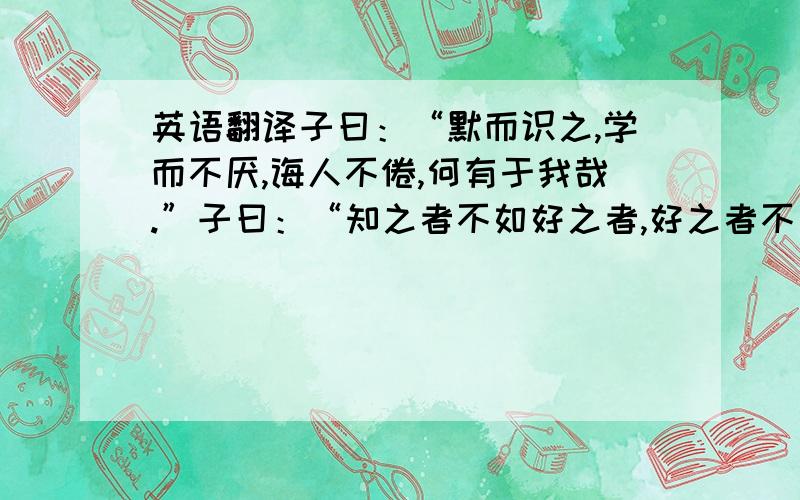 英语翻译子曰：“默而识之,学而不厌,诲人不倦,何有于我哉.”子曰：“知之者不如好之者,好之者不如乐之者.”子贡问曰：“孔