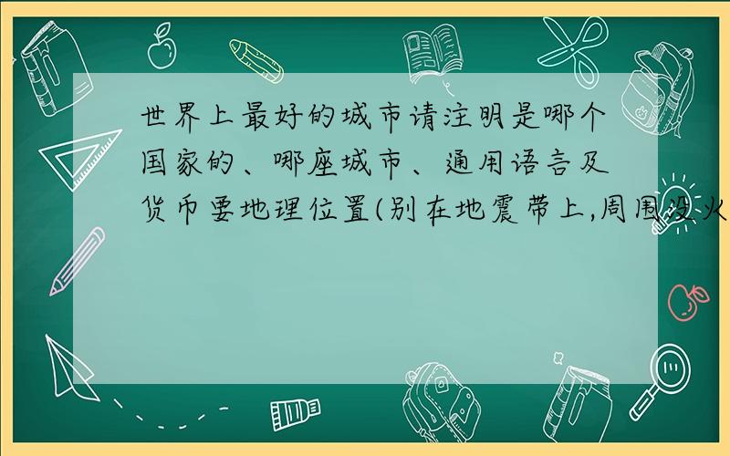 世界上最好的城市请注明是哪个国家的、哪座城市、通用语言及货币要地理位置(别在地震带上,周围没火山之类的...)\环境\治