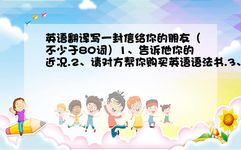 英语翻译写一封信给你的朋友（不少于80词）1、告诉他你的近况.2、请对方帮你购买英语语法书.3、邀请对方方便时来访.