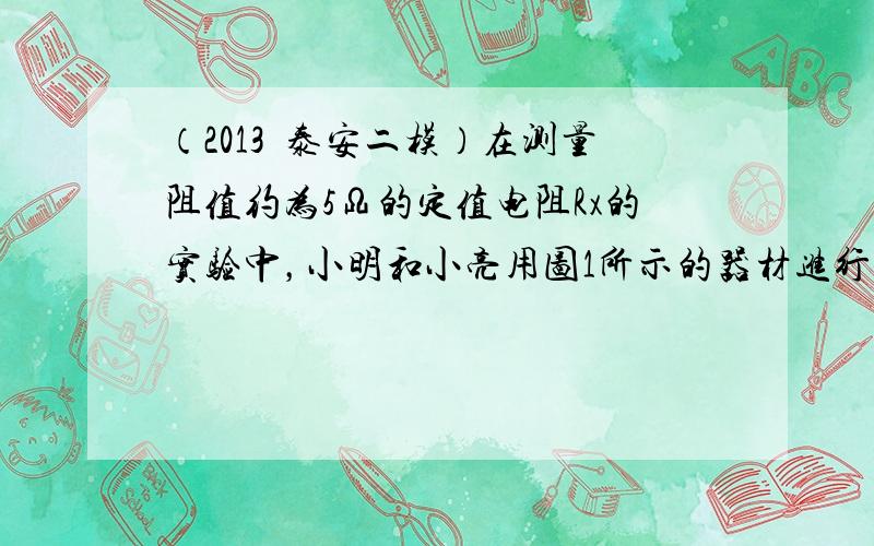 （2013•泰安二模）在测量阻值约为5Ω的定值电阻Rx的实验中，小明和小亮用图1所示的器材进行实验．