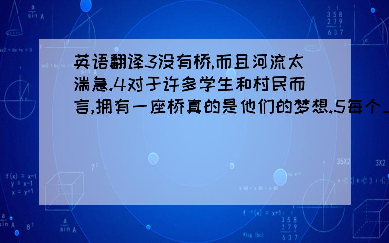 英语翻译3没有桥,而且河流太湍急.4对于许多学生和村民而言,拥有一座桥真的是他们的梦想.5每个上学的日子里,那个11岁的