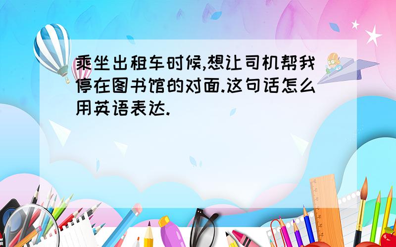 乘坐出租车时候,想让司机帮我停在图书馆的对面.这句话怎么用英语表达.