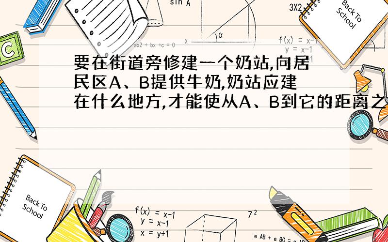 要在街道旁修建一个奶站,向居民区A、B提供牛奶,奶站应建在什么地方,才能使从A、B到它的距离之和最短?小聪根据实际情况,