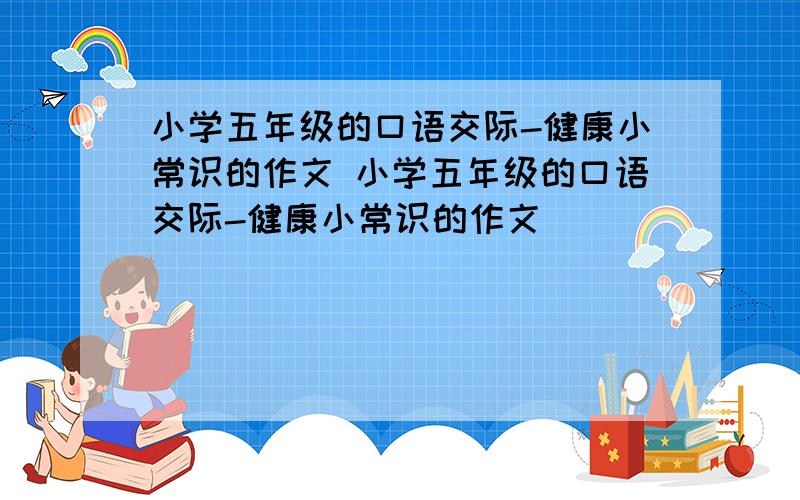 小学五年级的口语交际-健康小常识的作文 小学五年级的口语交际-健康小常识的作文