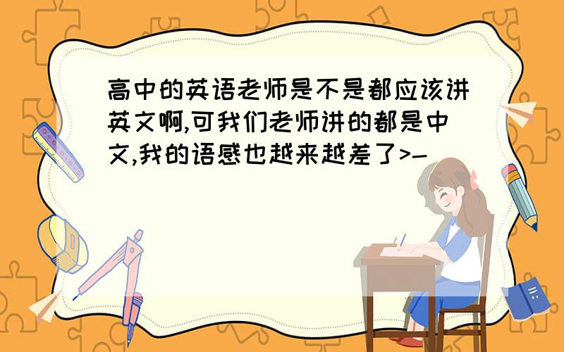 高中的英语老师是不是都应该讲英文啊,可我们老师讲的都是中文,我的语感也越来越差了>-