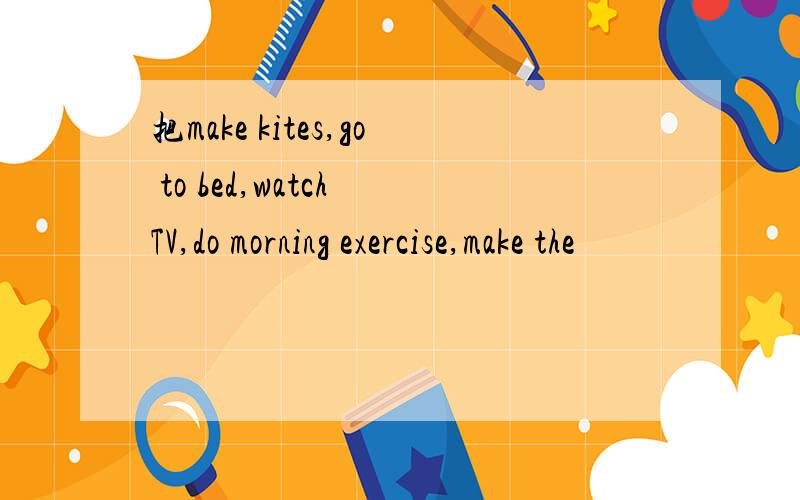 把make kites,go to bed,watch TV,do morning exercise,make the