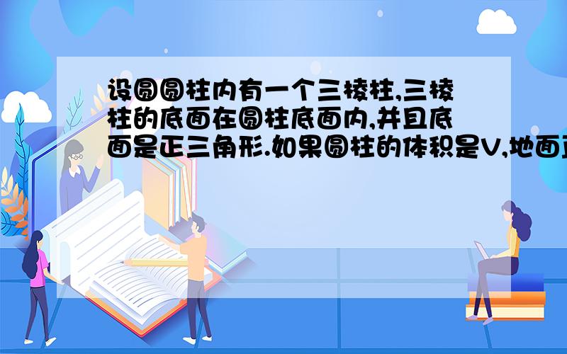 设圆圆柱内有一个三棱柱,三棱柱的底面在圆柱底面内,并且底面是正三角形.如果圆柱的体积是V,地面直径与母线长相等.那么三棱