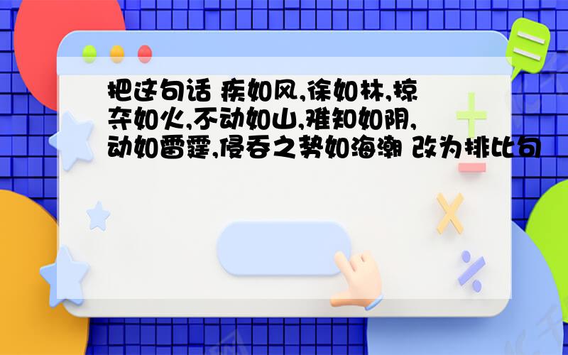 把这句话 疾如风,徐如林,掠夺如火,不动如山,难知如阴,动如雷霆,侵吞之势如海潮 改为排比句