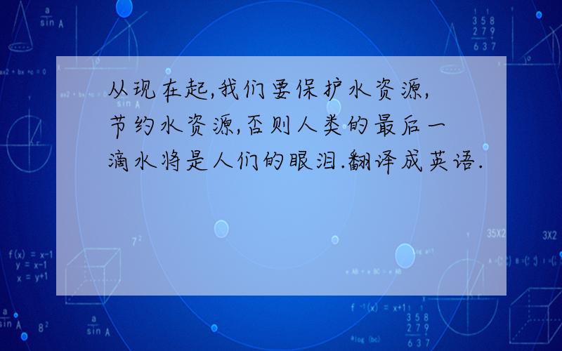 从现在起,我们要保护水资源,节约水资源,否则人类的最后一滴水将是人们的眼泪.翻译成英语.