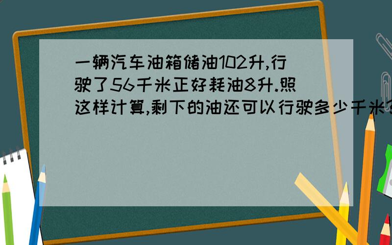 一辆汽车油箱储油102升,行驶了56千米正好耗油8升.照这样计算,剩下的油还可以行驶多少千米?（用比例解）