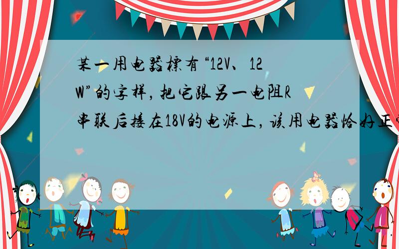 某一用电器标有“12V、12W”的字样，把它跟另一电阻R串联后接在18V的电源上，该用电器恰好正常工作，则电阻R=___