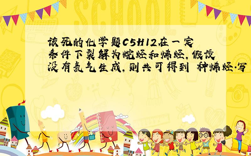 该死的化学题C5H12在一定条件下裂解为烷烃和烯烃,假设没有氢气生成,则共可得到 种烯烃.写出这些烯烃的化学式还有结构简