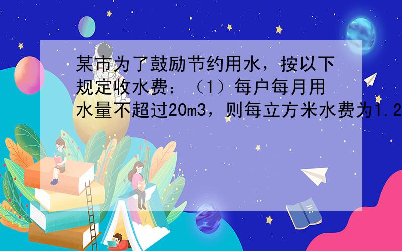 某市为了鼓励节约用水，按以下规定收水费：（1）每户每月用水量不超过20m3，则每立方米水费为1.2元，（2）每户用水量超