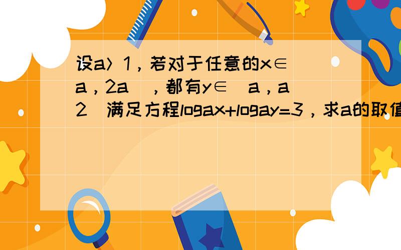 设a＞1，若对于任意的x∈[a，2a]，都有y∈[a，a2]满足方程logax+logay=3，求a的取值范围．