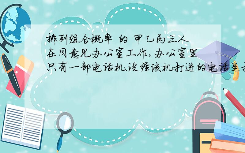 排列组合概率 的 甲乙丙三人在同意见办公室工作,办公室里只有一部电话机.设经该机打进的电话是打给甲乙丙的概率依次是1/6