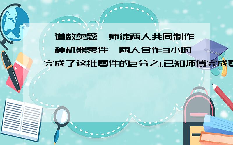 一道数奥题,师徒两人共同制作一种机器零件,两人合作3小时完成了这批零件的2分之1.已知师傅完成零件的个数是徒弟的4倍.若