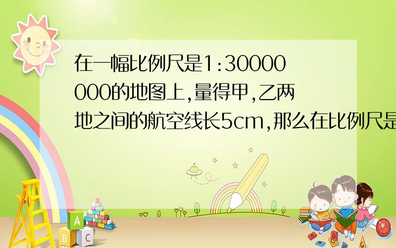 在一幅比例尺是1:30000000的地图上,量得甲,乙两地之间的航空线长5cm,那么在比例尺是1:25000000的地图