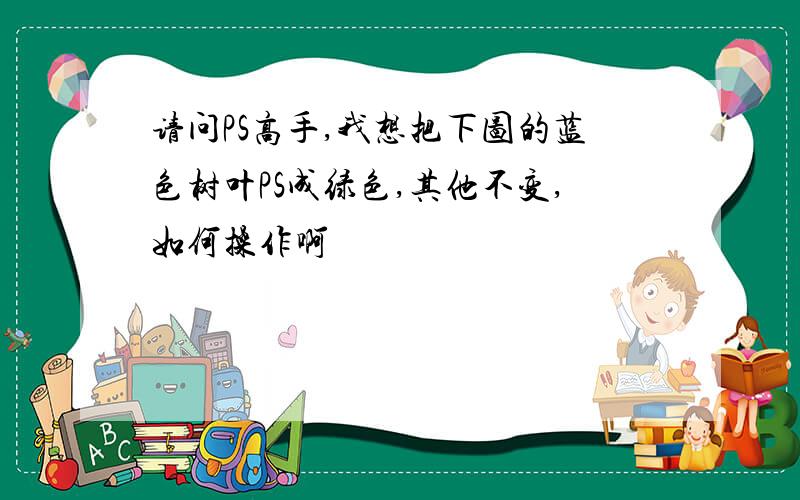 请问PS高手,我想把下图的蓝色树叶PS成绿色,其他不变,如何操作啊