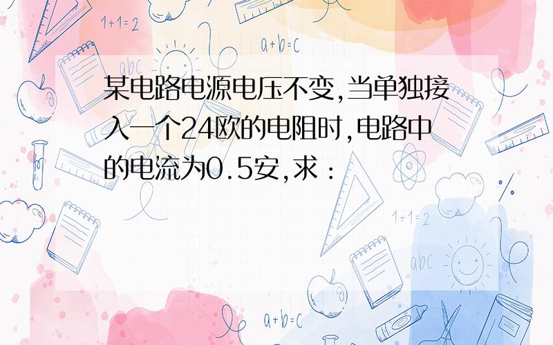 某电路电源电压不变,当单独接入一个24欧的电阻时,电路中的电流为0.5安,求：