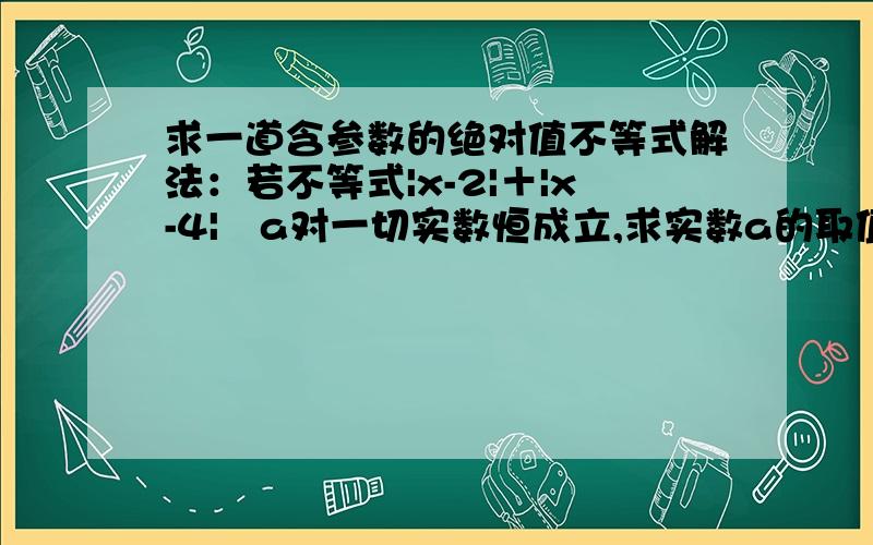 求一道含参数的绝对值不等式解法：若不等式|x-2|＋|x-4|﹥a对一切实数恒成立,求实数a的取值范围.