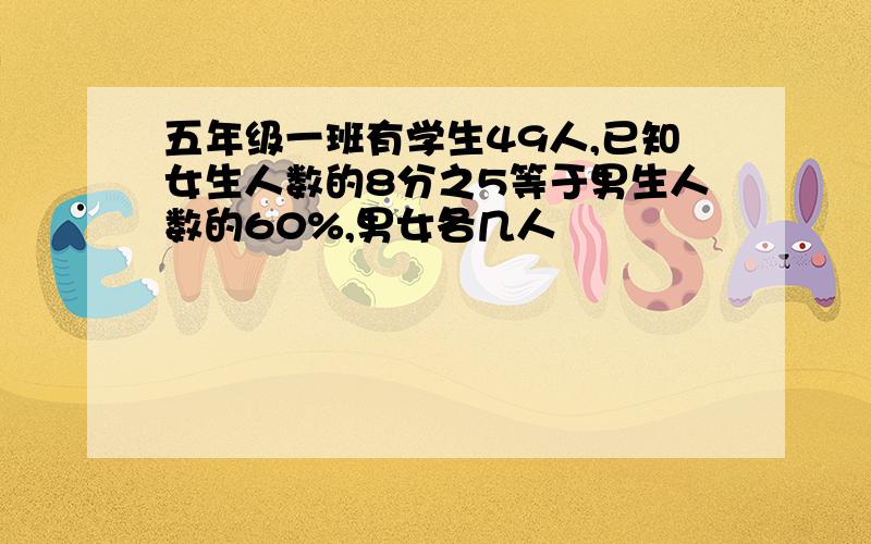 五年级一班有学生49人,已知女生人数的8分之5等于男生人数的60%,男女各几人