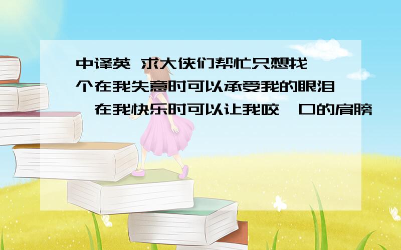 中译英 求大侠们帮忙只想找一个在我失意时可以承受我的眼泪,在我快乐时可以让我咬一口的肩膀