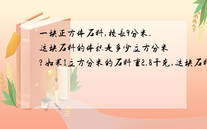 一块正方体石料,棱长9分米.这块石料的体积是多少立方分米?如果1立方分米的石料重2.8千克,这块石料种多少千克?要算式,