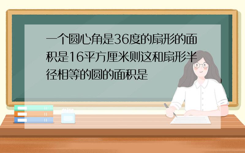 一个圆心角是36度的扇形的面积是16平方厘米则这和扇形半径相等的圆的面积是