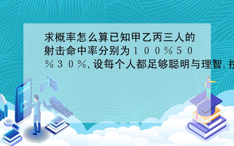 求概率怎么算已知甲乙丙三人的射击命中率分别为１００％５０％３０％,设每个人都足够聪明与理智,按丙乙甲顺序先后射击决斗,问