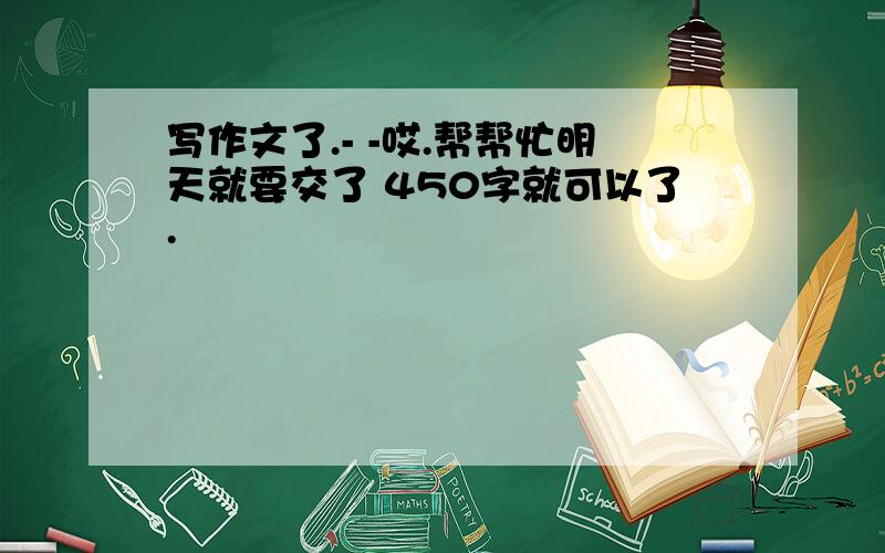 写作文了.- -哎.帮帮忙明天就要交了 450字就可以了.