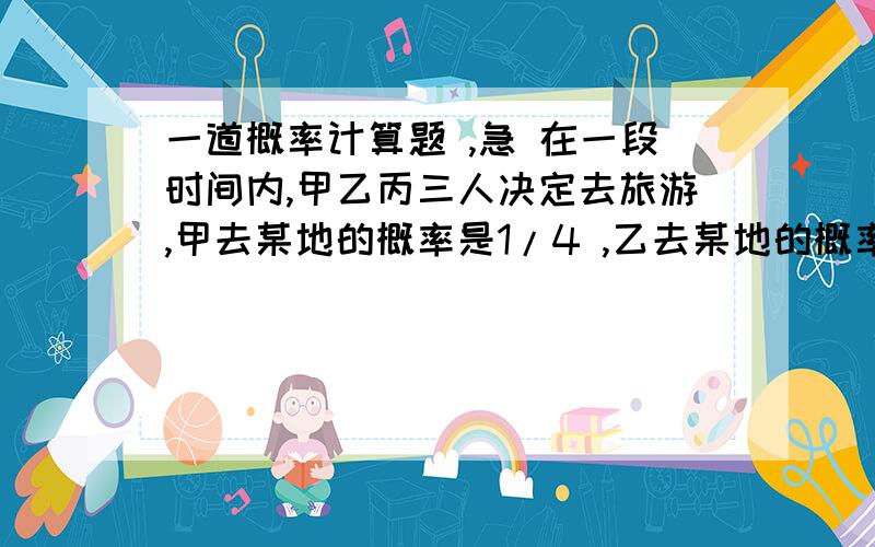 一道概率计算题 ,急 在一段时间内,甲乙丙三人决定去旅游,甲去某地的概率是1/4 ,乙去某地的概率是1/5 ,假定三人的