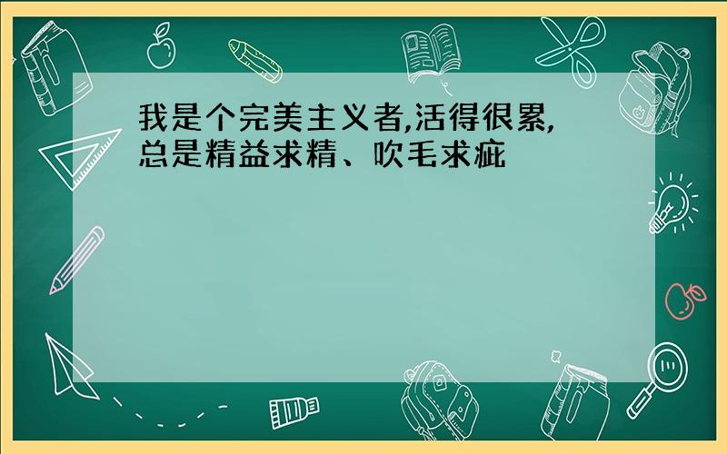 我是个完美主义者,活得很累,总是精益求精、吹毛求疵