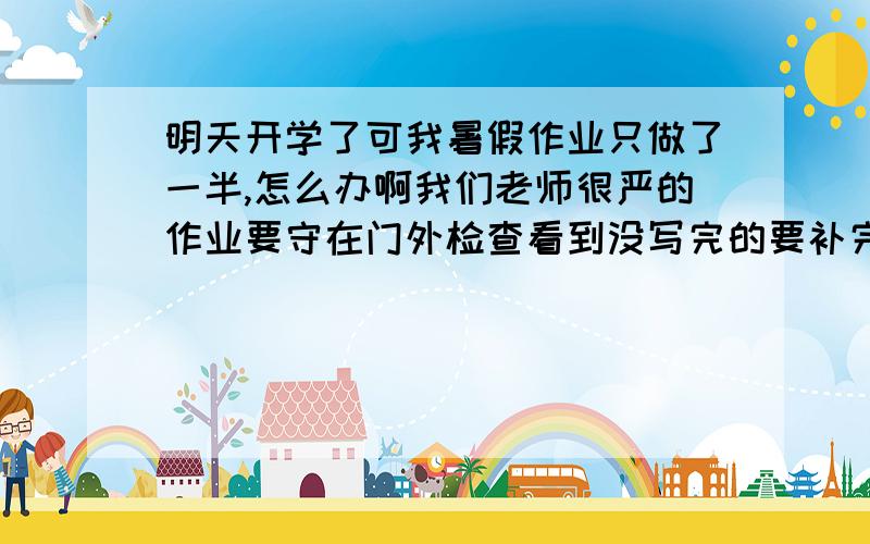 明天开学了可我暑假作业只做了一半,怎么办啊我们老师很严的作业要守在门外检查看到没写完的要补完才行