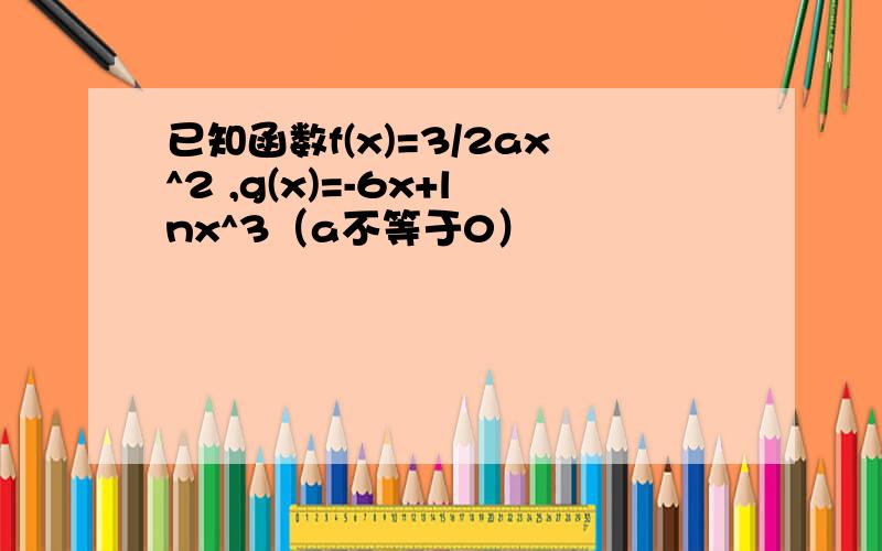 已知函数f(x)=3/2ax^2 ,g(x)=-6x+lnx^3（a不等于0）