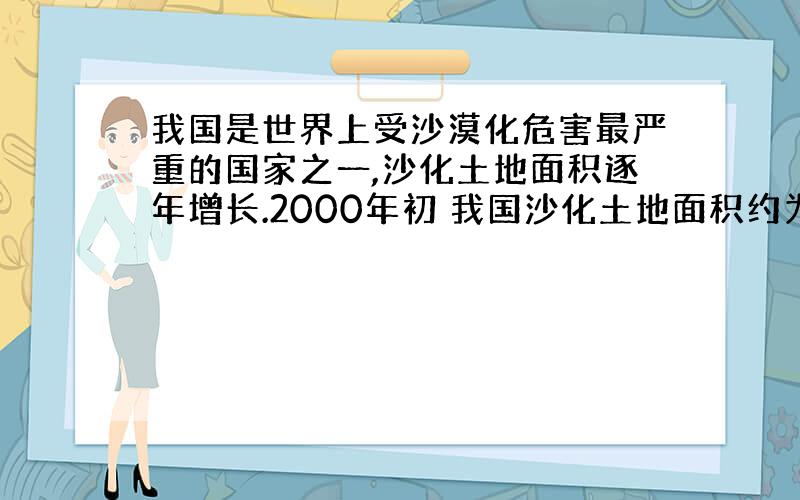 我国是世界上受沙漠化危害最严重的国家之一,沙化土地面积逐年增长.2000年初 我国沙化土地面积约为 261.5