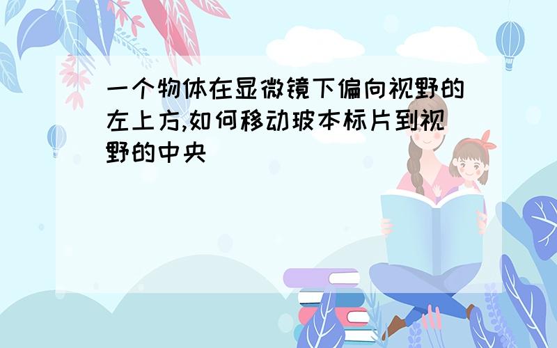 一个物体在显微镜下偏向视野的左上方,如何移动玻本标片到视野的中央